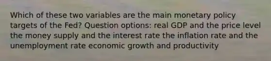 Which of these two variables are the main monetary policy targets of the Fed? Question options: real GDP and the price level the money supply and the interest rate the inflation rate and the unemployment rate economic growth and productivity