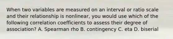 When two variables are measured on an interval or ratio scale and their relationship is nonlinear, you would use which of the following correlation coefficients to assess their degree of association? A. Spearman rho B. contingency C. eta D. biserial