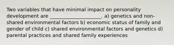 Two variables that have minimal impact on personality development are _____________________. a) genetics and non-shared environmental factors b) economic status of family and gender of child c) shared environmental factors and genetics d) parental practices and shared family experiences