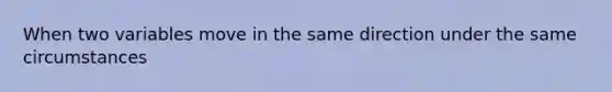 When two variables move in the same direction under the same circumstances