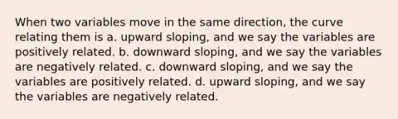 When two variables move in the same direction, the curve relating them is a. upward sloping, and we say the variables are positively related. b. downward sloping, and we say the variables are negatively related. c. downward sloping, and we say the variables are positively related. d. upward sloping, and we say the variables are negatively related.