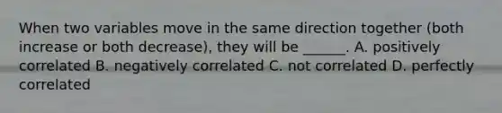 When two variables move in the same direction together (both increase or both decrease), they will be ______. A. positively correlated B. negatively correlated C. not correlated D. perfectly correlated