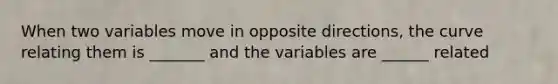 When two variables move in opposite directions, the curve relating them is _______ and the variables are ______ related