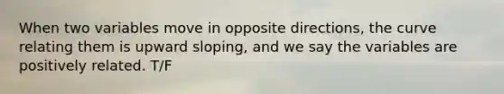 When two variables move in opposite directions, the curve relating them is upward sloping, and we say the variables are positively related. T/F