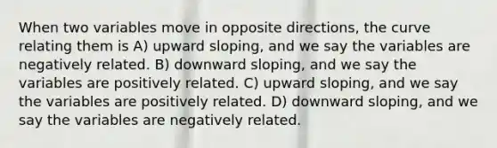 When two variables move in opposite directions, the curve relating them is A) upward sloping, and we say the variables are negatively related. B) downward sloping, and we say the variables are positively related. C) upward sloping, and we say the variables are positively related. D) downward sloping, and we say the variables are negatively related.