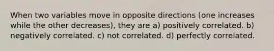 When two variables move in opposite directions (one increases while the other decreases), they are a) positively correlated. b) negatively correlated. c) not correlated. d) perfectly correlated.