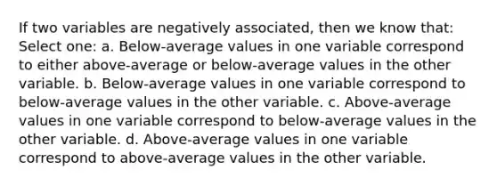 If two variables are negatively associated, then we know that: Select one: a. Below-average values in one variable correspond to either above-average or below-average values in the other variable. b. Below-average values in one variable correspond to below-average values in the other variable. c. Above-average values in one variable correspond to below-average values in the other variable. d. Above-average values in one variable correspond to above-average values in the other variable.