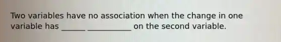 Two variables have no association when the change in one variable has ______ ___________ on the second variable.