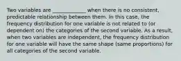 Two variables are _____________ when there is no consistent, predictable relationship between them. In this case, the frequency distribution for one variable is not related to (or dependent on) the categories of the second variable. As a result, when two variables are independent, the frequency distribution for one variable will have the same shape (same proportions) for all categories of the second variable.