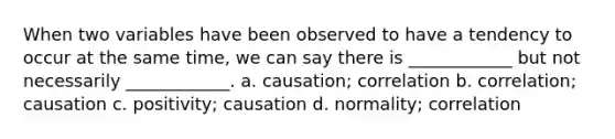 When two variables have been observed to have a tendency to occur at the same time, we can say there is ____________ but not necessarily ____________. a. causation; correlation b. correlation; causation c. positivity; causation d. normality; correlation