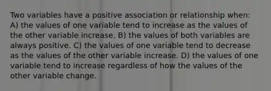 Two variables have a positive association or relationship when: A) the values of one variable tend to increase as the values of the other variable increase. B) the values of both variables are always positive. C) the values of one variable tend to decrease as the values of the other variable increase. D) the values of one variable tend to increase regardless of how the values of the other variable change.