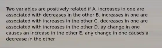 Two variables are positively related if A. increases in one are associated with decreases in the other B. increases in one are associated with increases in the other C. decreases in one are associated with increases in the other D. ay change in one causes an increase in the other E. any change in one causes a decrease in the other