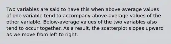 Two variables are said to have this when above-average values of one variable tend to accompany above-average values of the other variable. Below-average values of the two variables also tend to occur together. As a result, the scatterplot slopes upward as we move from left to right.