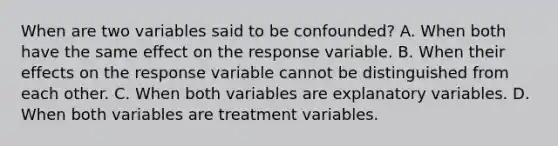 When are two variables said to be confounded? A. When both have the same effect on the response variable. B. When their effects on the response variable cannot be distinguished from each other. C. When both variables are explanatory variables. D. When both variables are treatment variables.