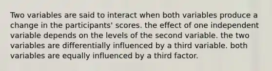 Two variables are said to interact when both variables produce a change in the participants' scores. the effect of one independent variable depends on the levels of the second variable. the two variables are differentially influenced by a third variable. both variables are equally influenced by a third factor.