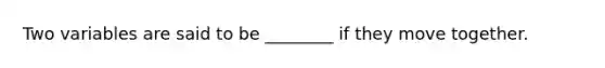 Two variables are said to be​ ________ if they move together.