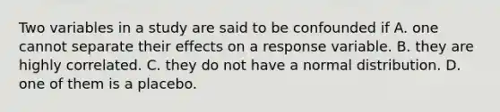 Two variables in a study are said to be confounded if A. one cannot separate their effects on a response variable. B. they are highly correlated. C. they do not have a normal distribution. D. one of them is a placebo.