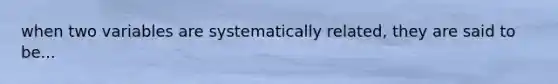 when two variables are systematically related, they are said to be...