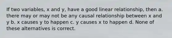 If two variables, x and y, have a good linear relationship, then a. there may or may not be any causal relationship between x and y b. x causes y to happen c. y causes x to happen d. None of these alternatives is correct.