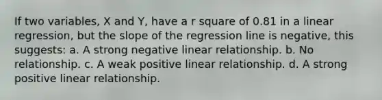 If two variables, X and Y, have a r square of 0.81 in a linear regression, but the slope of the regression line is negative, this suggests: a. A strong negative linear relationship. b. No relationship. c. A weak positive linear relationship. d. A strong positive linear relationship.