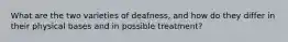 What are the two varieties of deafness, and how do they differ in their physical bases and in possible treatment?