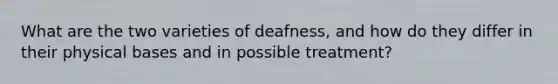 What are the two varieties of deafness, and how do they differ in their physical bases and in possible treatment?