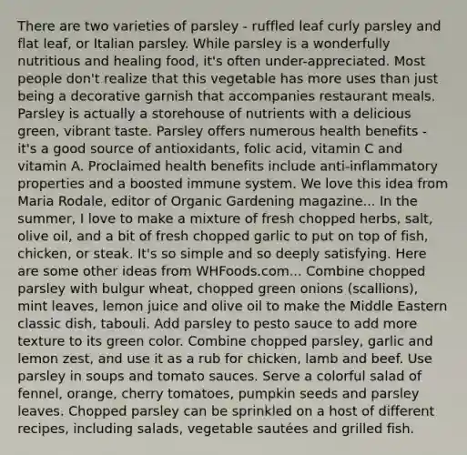 There are two varieties of parsley - ruffled leaf curly parsley and flat leaf, or Italian parsley. While parsley is a wonderfully nutritious and healing food, it's often under-appreciated. Most people don't realize that this vegetable has more uses than just being a decorative garnish that accompanies restaurant meals. Parsley is actually a storehouse of nutrients with a delicious green, vibrant taste. Parsley offers numerous health benefits - it's a good source of antioxidants, folic acid, vitamin C and vitamin A. Proclaimed health benefits include anti-inflammatory properties and a boosted immune system. We love this idea from Maria Rodale, editor of Organic Gardening magazine... In the summer, I love to make a mixture of fresh chopped herbs, salt, olive oil, and a bit of fresh chopped garlic to put on top of fish, chicken, or steak. It's so simple and so deeply satisfying. Here are some other ideas from WHFoods.com... Combine chopped parsley with bulgur wheat, chopped green onions (scallions), mint leaves, lemon juice and olive oil to make the Middle Eastern classic dish, tabouli. Add parsley to pesto sauce to add more texture to its green color. Combine chopped parsley, garlic and lemon zest, and use it as a rub for chicken, lamb and beef. Use parsley in soups and tomato sauces. Serve a colorful salad of fennel, orange, cherry tomatoes, pumpkin seeds and parsley leaves. Chopped parsley can be sprinkled on a host of different recipes, including salads, vegetable sautées and grilled fish.