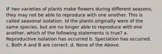 IF two varieties of plants make flowers during different seasons, they may not be able to reproduce with one another. This is called seasonal isolation. Id the plants originally were of the same species, but are no longer able to reproduce with one another, which of the following statements is true? a. Reproductive isolation has occurred b. Speciation has occurred. c. Both A and B are correct. d. None of the Above.