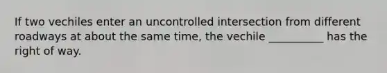 If two vechiles enter an uncontrolled intersection from different roadways at about the same time, the vechile __________ has the right of way.