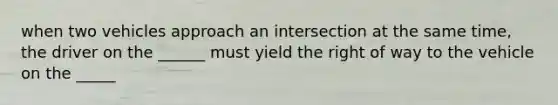 when two vehicles approach an intersection at the same time, the driver on the ______ must yield the right of way to the vehicle on the _____