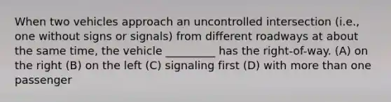 When two vehicles approach an uncontrolled intersection (i.e., one without signs or signals) from different roadways at about the same time, the vehicle _________ has the right-of-way. (A) on the right (B) on the left (C) signaling first (D) with more than one passenger