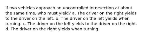 If two vehicles approach an uncontrolled intersection at about the same time, who must yield? a. The driver on the right yields to the driver on the left. b. The driver on the left yields when turning. c. The driver on the left yields to the driver on the right. d. The driver on the right yields when turning.