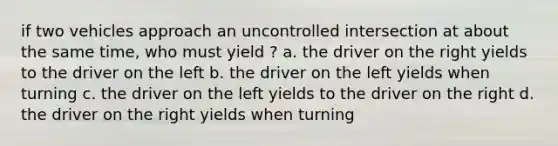 if two vehicles approach an uncontrolled intersection at about the same time, who must yield ? a. the driver on the right yields to the driver on the left b. the driver on the left yields when turning c. the driver on the left yields to the driver on the right d. the driver on the right yields when turning