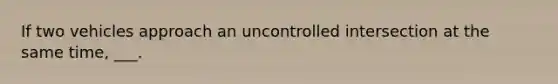 If two vehicles approach an uncontrolled intersection at the same time, ___.