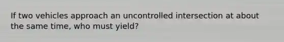 If two vehicles approach an uncontrolled intersection at about the same time, who must yield?