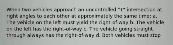 When two vehicles approach an uncontrolled "T" intersection at right angles to each other at approximately the same time: a. The vehicle on the left must yield the right-of-way b. The vehicle on the left has the right-of-way c. The vehicle going straight through always has the right-of-way d. Both vehicles must stop