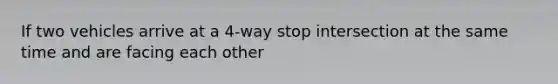 If two vehicles arrive at a 4-way stop intersection at the same time and are facing each other