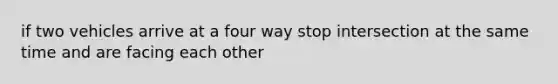 if two vehicles arrive at a four way stop intersection at the same time and are facing each other