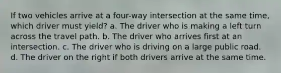 If two vehicles arrive at a four-way intersection at the same time, which driver must yield? a. The driver who is making a left turn across the travel path. b. The driver who arrives first at an intersection. c. The driver who is driving on a large public road. d. The driver on the right if both drivers arrive at the same time.