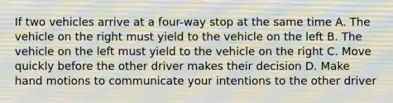 If two vehicles arrive at a four-way stop at the same time A. The vehicle on the right must yield to the vehicle on the left B. The vehicle on the left must yield to the vehicle on the right C. Move quickly before the other driver makes their decision D. Make hand motions to communicate your intentions to the other driver