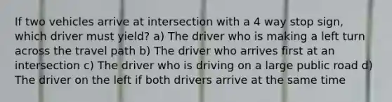 If two vehicles arrive at intersection with a 4 way stop sign, which driver must yield? a) The driver who is making a left turn across the travel path b) The driver who arrives first at an intersection c) The driver who is driving on a large public road d) The driver on the left if both drivers arrive at the same time