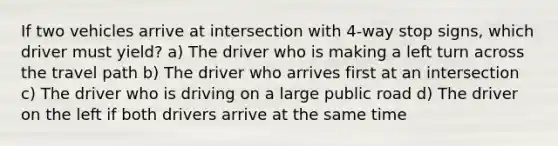 If two vehicles arrive at intersection with 4-way stop signs, which driver must yield? a) The driver who is making a left turn across the travel path b) The driver who arrives first at an intersection c) The driver who is driving on a large public road d) The driver on the left if both drivers arrive at the same time