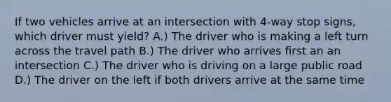 If two vehicles arrive at an intersection with 4-way stop signs, which driver must yield? A.) The driver who is making a left turn across the travel path B.) The driver who arrives first an an intersection C.) The driver who is driving on a large public road D.) The driver on the left if both drivers arrive at the same time