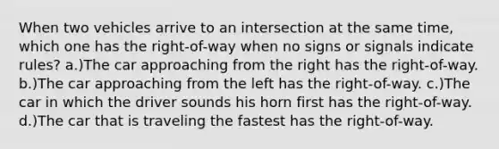 When two vehicles arrive to an intersection at the same time, which one has the right-of-way when no signs or signals indicate rules? a.)The car approaching from the right has the right-of-way. b.)The car approaching from the left has the right-of-way. c.)The car in which the driver sounds his horn first has the right-of-way. d.)The car that is traveling the fastest has the right-of-way.