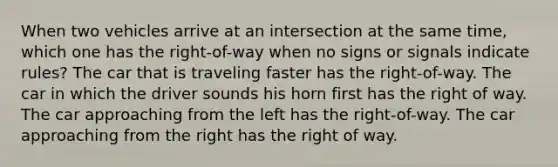 When two vehicles arrive at an intersection at the same time, which one has the right-of-way when no signs or signals indicate rules? The car that is traveling faster has the right-of-way. The car in which the driver sounds his horn first has the right of way. The car approaching from the left has the right-of-way. The car approaching from the right has the right of way.