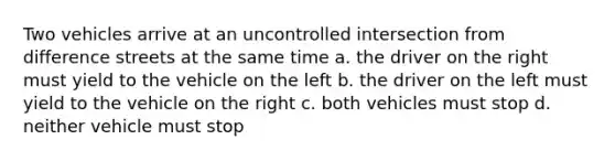 Two vehicles arrive at an uncontrolled intersection from difference streets at the same time a. the driver on the right must yield to the vehicle on the left b. the driver on the left must yield to the vehicle on the right c. both vehicles must stop d. neither vehicle must stop