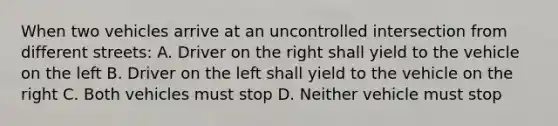 When two vehicles arrive at an uncontrolled intersection from different streets: A. Driver on the right shall yield to the vehicle on the left B. Driver on the left shall yield to the vehicle on the right C. Both vehicles must stop D. Neither vehicle must stop