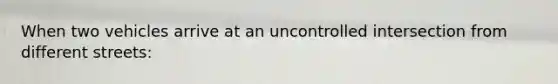 When two vehicles arrive at an uncontrolled intersection from different streets: