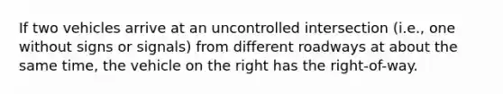 If two vehicles arrive at an uncontrolled intersection (i.e., one without signs or signals) from different roadways at about the same time, the vehicle on the right has the right-of-way.