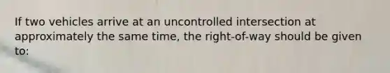 If two vehicles arrive at an uncontrolled intersection at approximately the same time, the right-of-way should be given to: